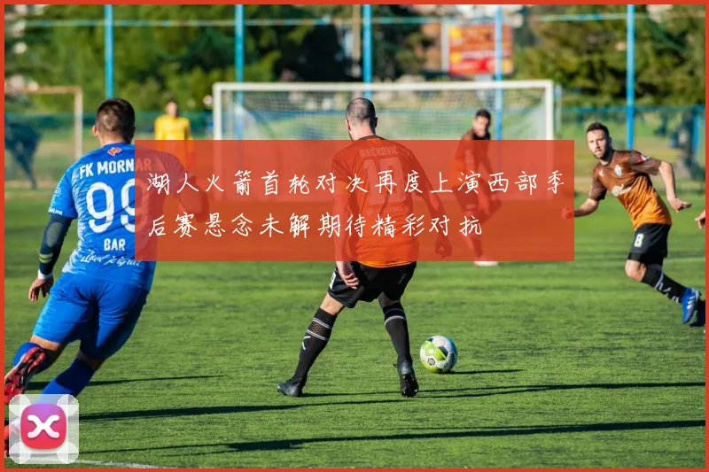 湖人火箭首轮对决再度上演西部季后赛悬念未解期待精彩对抗
