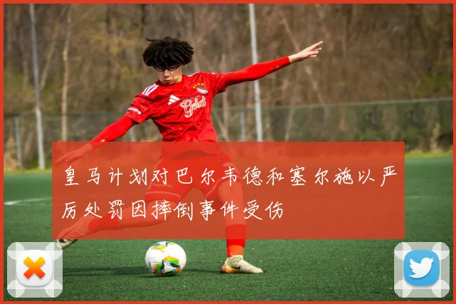 皇马计划对巴尔韦德和塞尔施以严厉处罚因摔倒事件受伤
