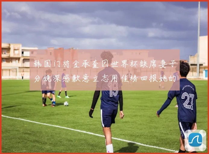 韩国门将金承奎因世界杯缺席妻子分娩深感歉意立志用佳绩回报她的支持