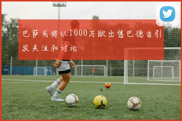 巴萨或将以1000万欧出售巴德吉引发关注和讨论