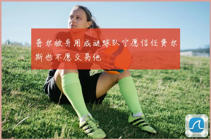 普尔被弃用成谜球队宁愿信任费尔斯也不愿交易他