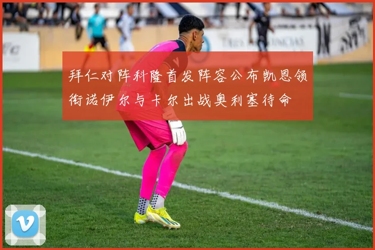 拜仁对阵科隆首发阵容公布凯恩领衔诺伊尔与卡尔出战奥利塞待命