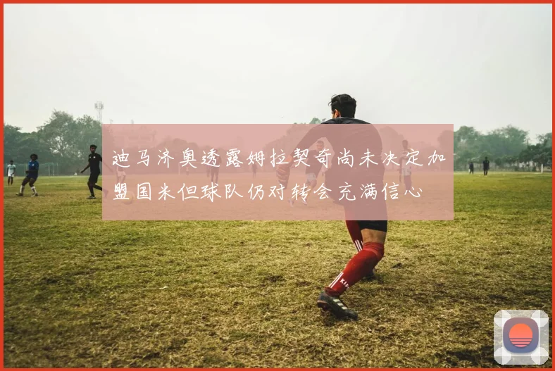 迪马济奥透露姆拉契奇尚未决定加盟国米但球队仍对转会充满信心