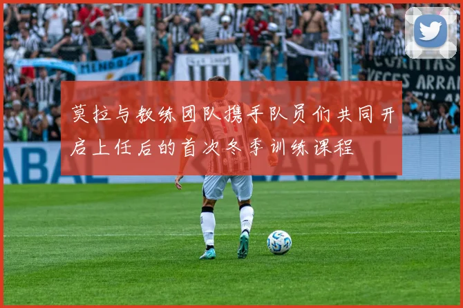 莫拉与教练团队携手队员们共同开启上任后的首次冬季训练课程
