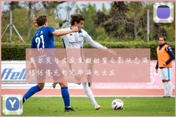 奥尔莫与女友度假甜蜜合影状态满格仿佛充电完毕满电出发