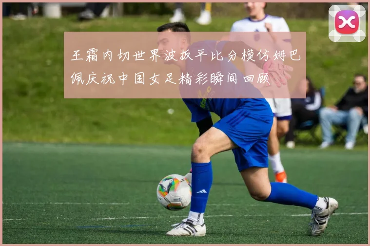 王霜内切世界波扳平比分模仿姆巴佩庆祝中国女足精彩瞬间回顾
