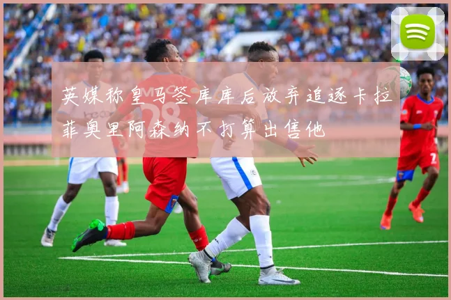 英媒称皇马签库库后放弃追逐卡拉菲奥里阿森纳不打算出售他