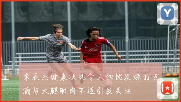 朱辰杰健康状况令人担忧发烧打点滴与大腿肌肉不适引发关注