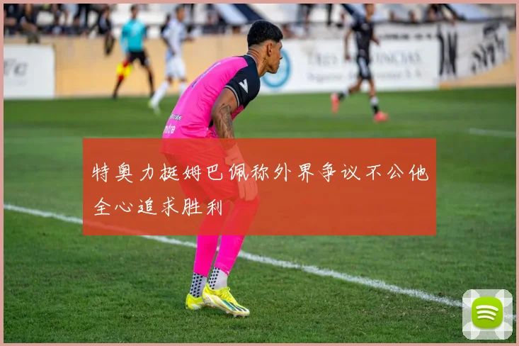 特奥力挺姆巴佩称外界争议不公他全心追求胜利