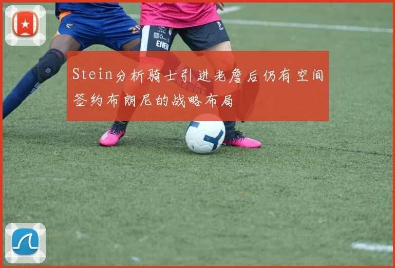 Stein分析骑士引进老詹后仍有空间签约布朗尼的战略布局