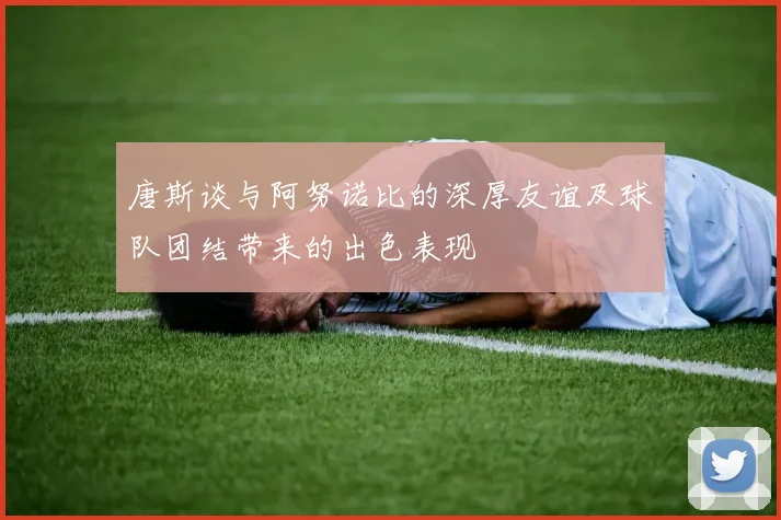 唐斯谈与阿努诺比的深厚友谊及球队团结带来的出色表现