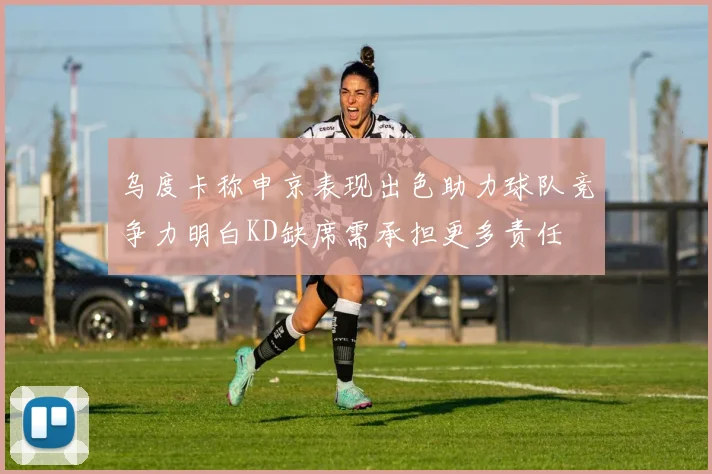 乌度卡称申京表现出色助力球队竞争力明白KD缺席需承担更多责任