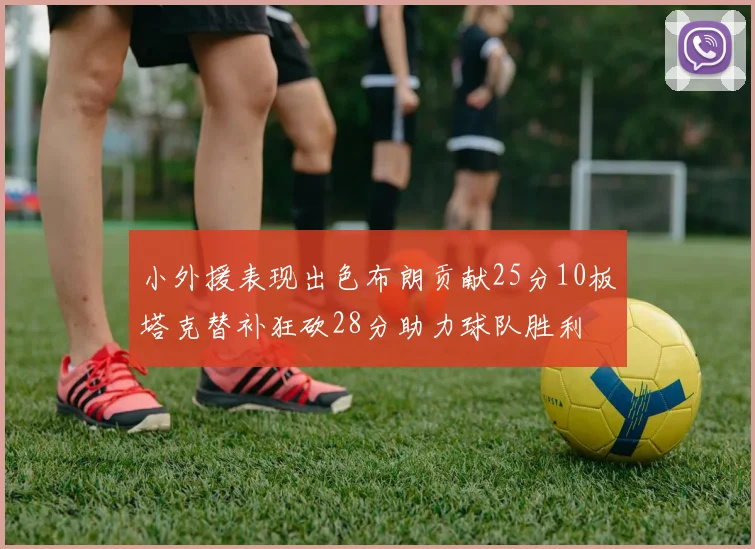 小外援表现出色布朗贡献25分10板塔克替补狂砍28分助力球队胜利