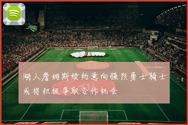湖人詹姆斯续约意向强烈勇士骑士或将积极争取合作机会